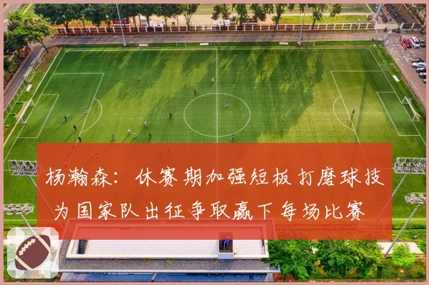 杨瀚森:休赛期加强短板打磨球技 为国家队出征争取赢下每场比赛