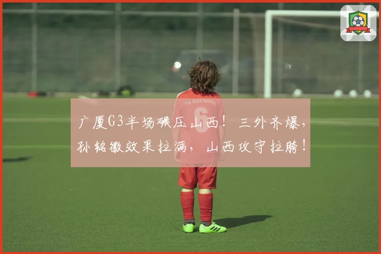 广厦G3半场碾压山西！三外齐爆，孙铭徽效果拉满，山西攻守拉胯！