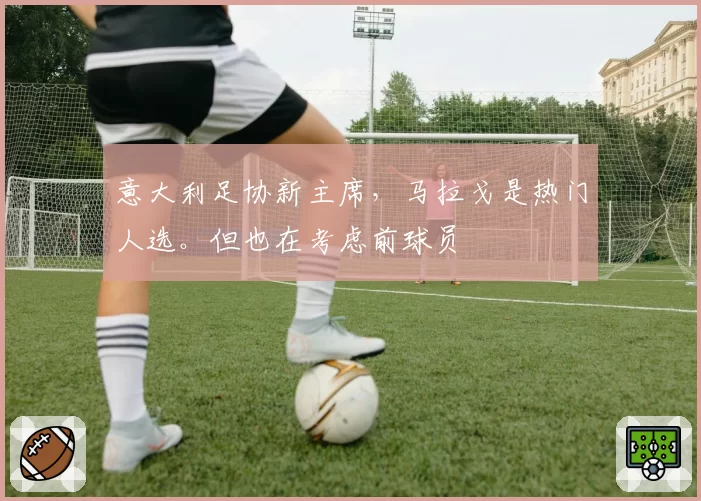 意大利足协新主席,马拉戈是热门人选。但也在考虑前球员