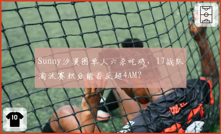 Sunny沙漠图单人六杀吃鸡，17战队淘汰赛积分能否反超4AM？