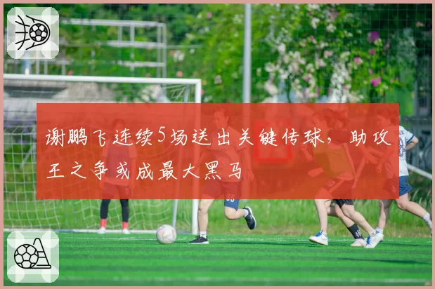 谢鹏飞连续5场送出关键传球，助攻王之争或成最大黑马