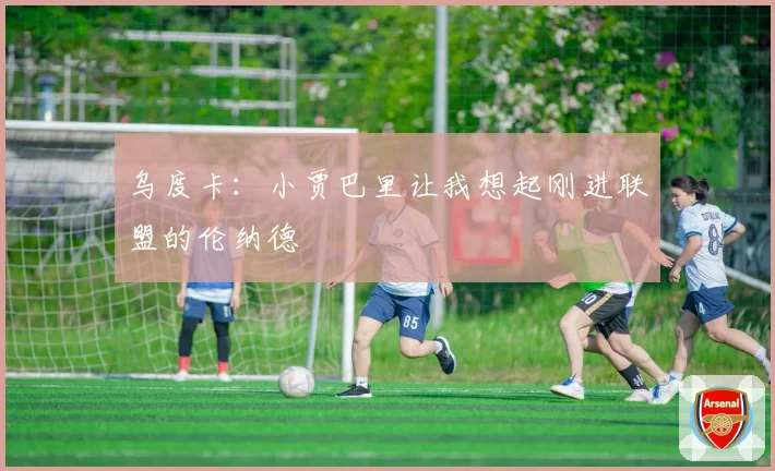 乌度卡：小贾巴里让我想起刚进联盟的伦纳德