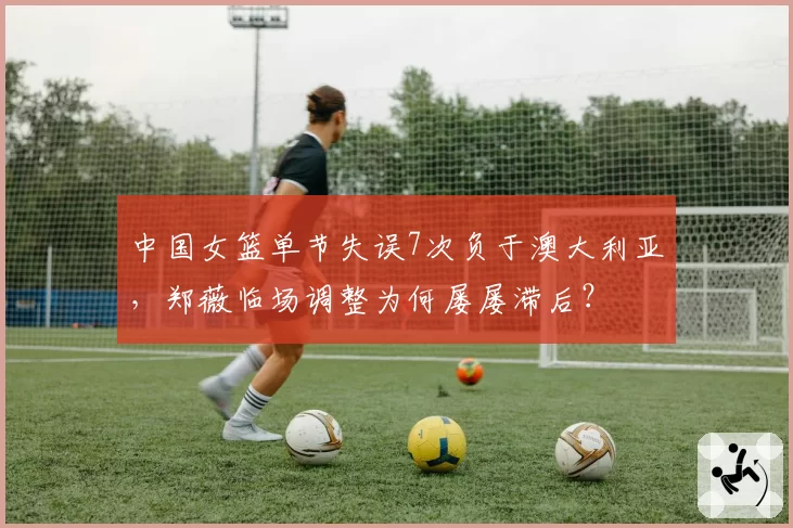 中国女篮单节失误7次负于澳大利亚，郑薇临场调整为何屡屡滞后？