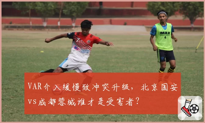 VAR介入缓慢致冲突升级，北京国安vs成都蓉城谁才是受害者？