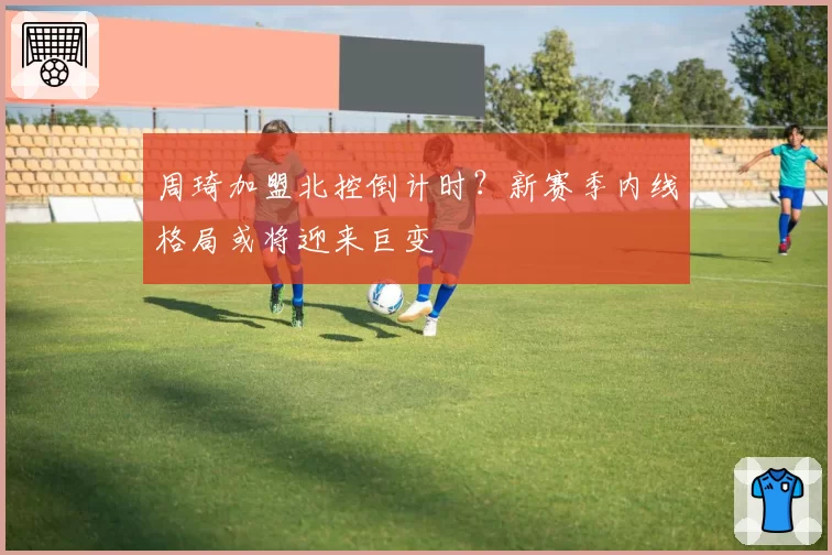 周琦加盟北控倒计时?新赛季内线格局或将迎来巨变