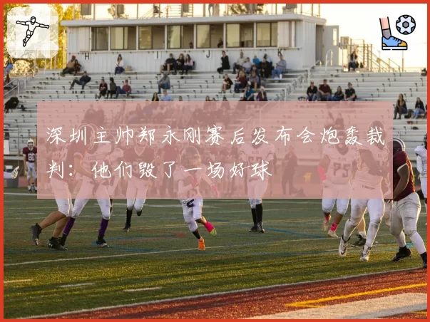 深圳主帅郑永刚赛后发布会炮轰裁判：他们毁了一场好球