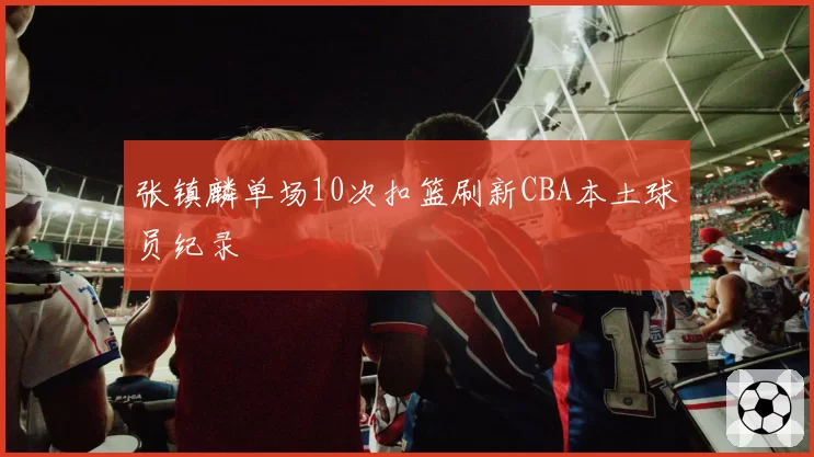 张镇麟单场10次扣篮刷新CBA本土球员纪录