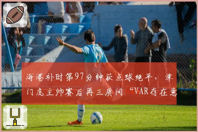 海港补时第97分钟获点球绝平，津门虎主帅赛后再三质问“VAR存在意义何在”