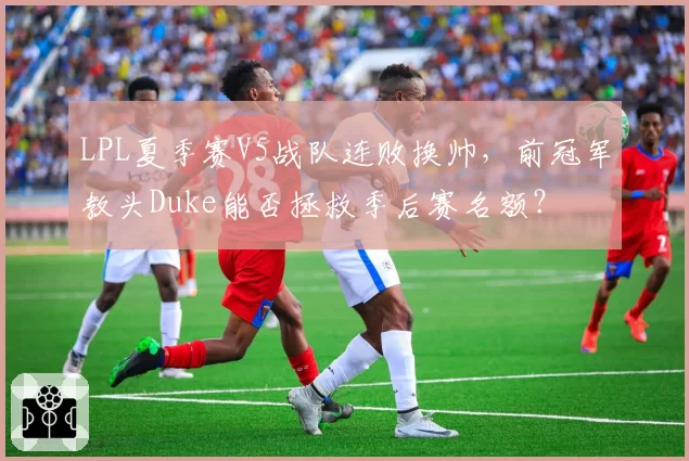 LPL夏季赛V5战队连败换帅，前冠军教头Duke能否拯救季后赛名额？