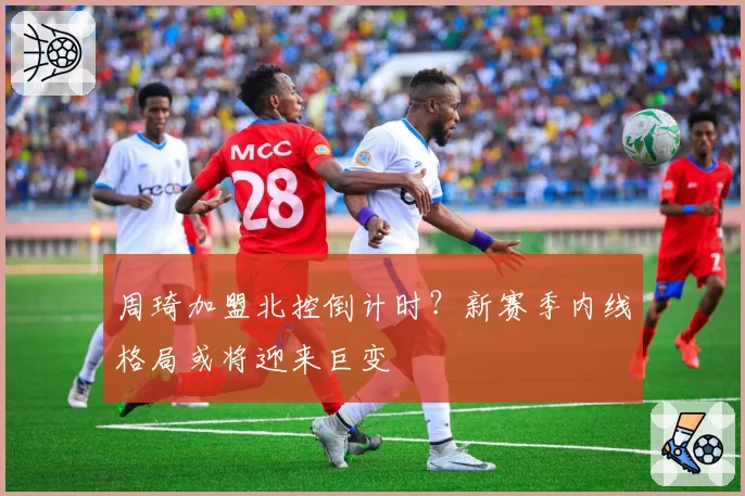 周琦加盟北控倒计时?新赛季内线格局或将迎来巨变