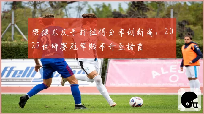 樊振东反手拧拉得分率创新高，2027世锦赛冠军赔率升至榜首