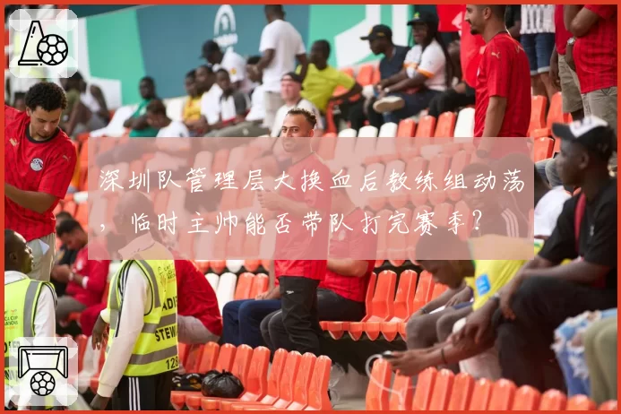 深圳队管理层大换血后教练组动荡，临时主帅能否带队打完赛季？