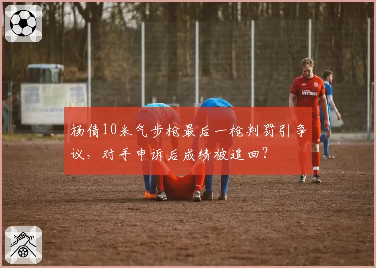 杨倩10米气步枪最后一枪判罚引争议,对手申诉后成绩被追回?