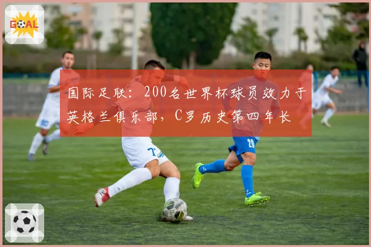 国际足联：200名世界杯球员效力于英格兰俱乐部，C罗历史第四年长