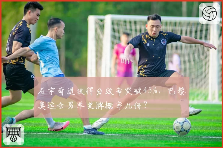 石宇奇进攻得分效率突破45%，巴黎奥运会男单奖牌概率几何？