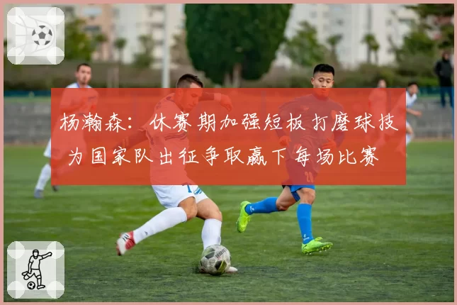 杨瀚森：休赛期加强短板打磨球技 为国家队出征争取赢下每场比赛
