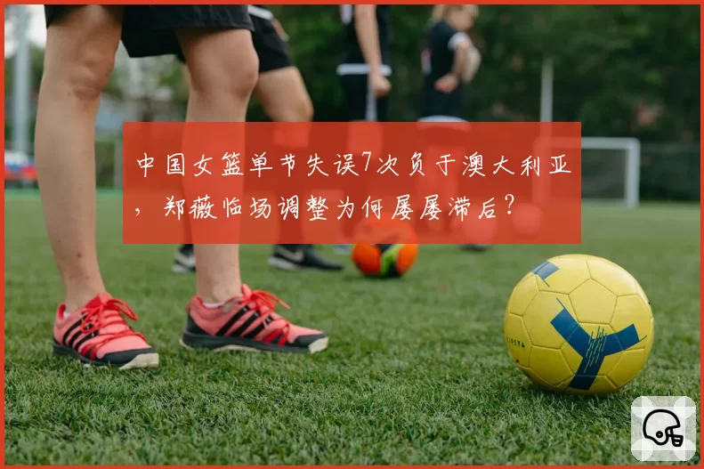 中国女篮单节失误7次负于澳大利亚，郑薇临场调整为何屡屡滞后？