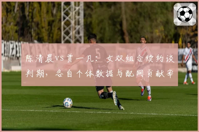陈清晨vs贾一凡：女双组合续约谈判期，各自个体数据与配网贡献率对比