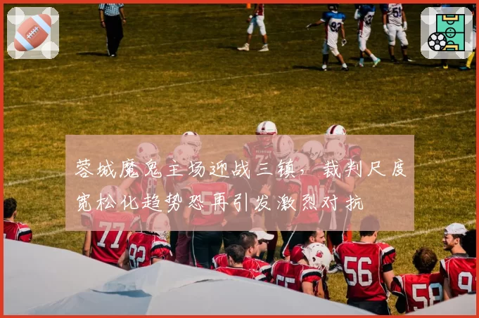 蓉城魔鬼主场迎战三镇，裁判尺度宽松化趋势恐再引发激烈对抗