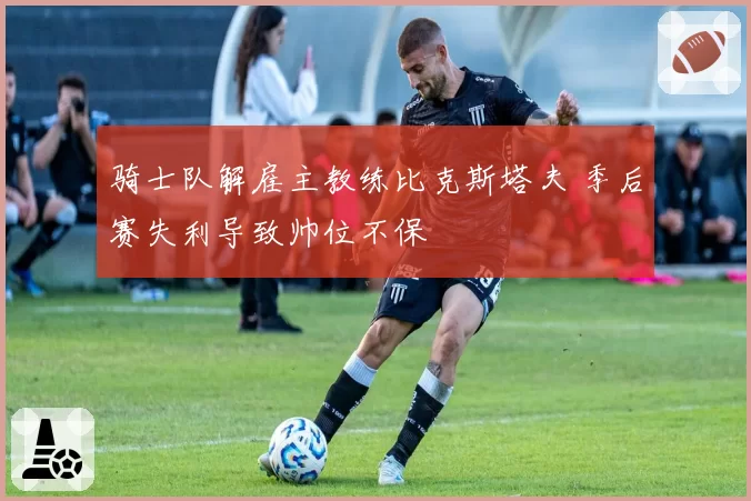 骑士队解雇主教练比克斯塔夫 季后赛失利导致帅位不保