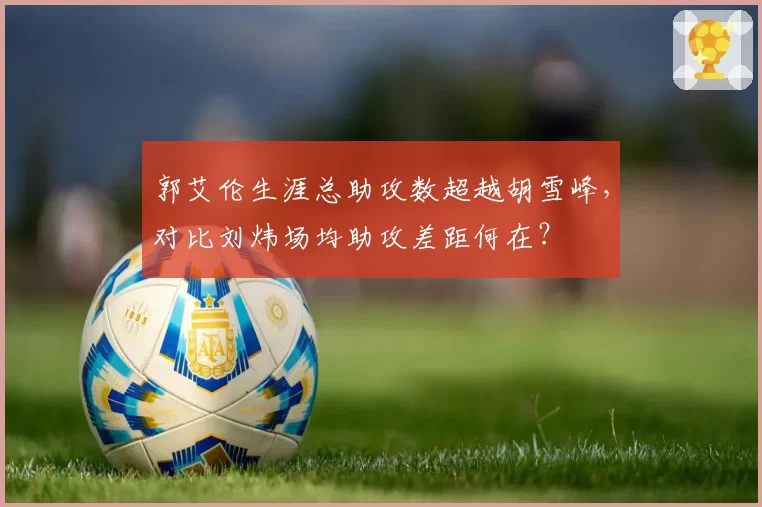郭艾伦生涯总助攻数超越胡雪峰，对比刘炜场均助攻差距何在？