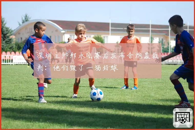 深圳主帅郑永刚赛后发布会炮轰裁判：他们毁了一场好球