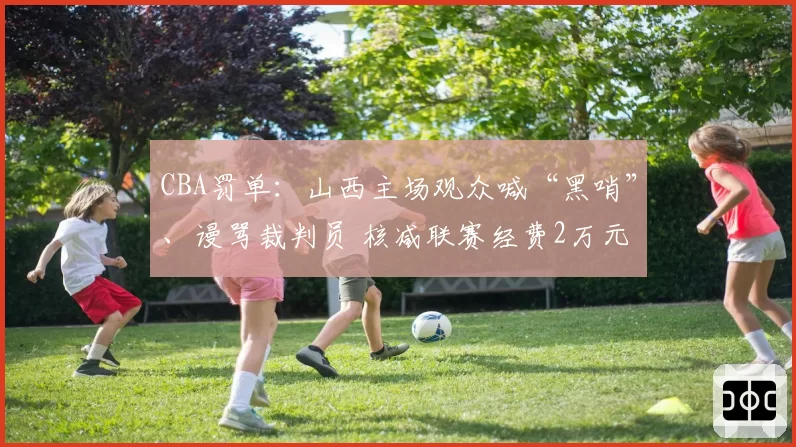 CBA罚单：山西主场观众喊“黑哨”、谩骂裁判员 核减联赛经费2万元