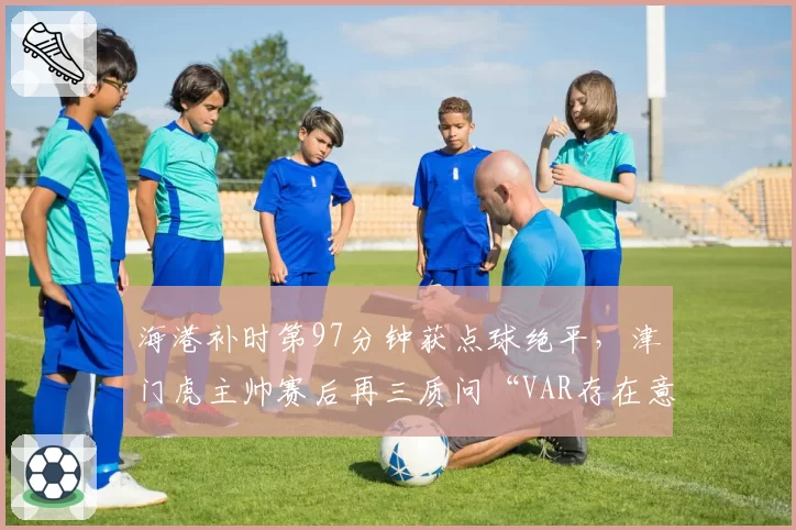 海港补时第97分钟获点球绝平，津门虎主帅赛后再三质问“VAR存在意义何在”