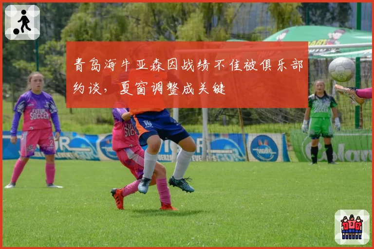 青岛海牛亚森因战绩不佳被俱乐部约谈，夏窗调整成关键