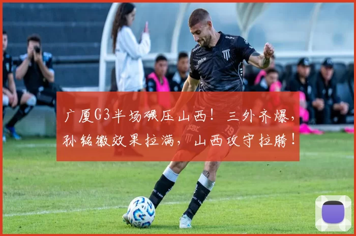 广厦G3半场碾压山西！三外齐爆，孙铭徽效果拉满，山西攻守拉胯！