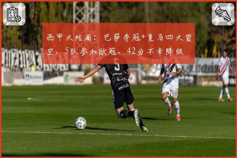 西甲大结局：巴萨夺冠+皇马四大皆空，5队参加欧冠，42分不幸降级