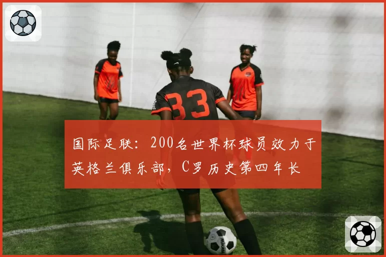 国际足联：200名世界杯球员效力于英格兰俱乐部，C罗历史第四年长