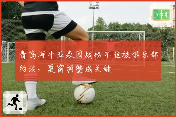 青岛海牛亚森因战绩不佳被俱乐部约谈，夏窗调整成关键