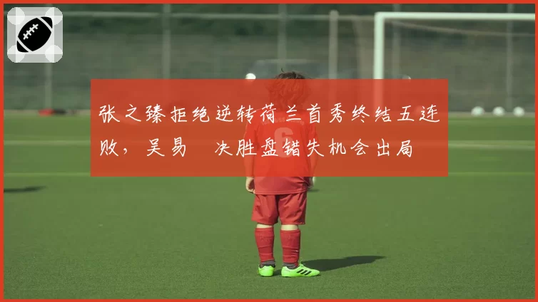 张之臻拒绝逆转荷兰首秀终结五连败，吴易昺决胜盘错失机会出局