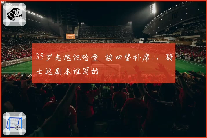 35岁老炮把哈登_按回替补席_,骑士这剧本谁写的