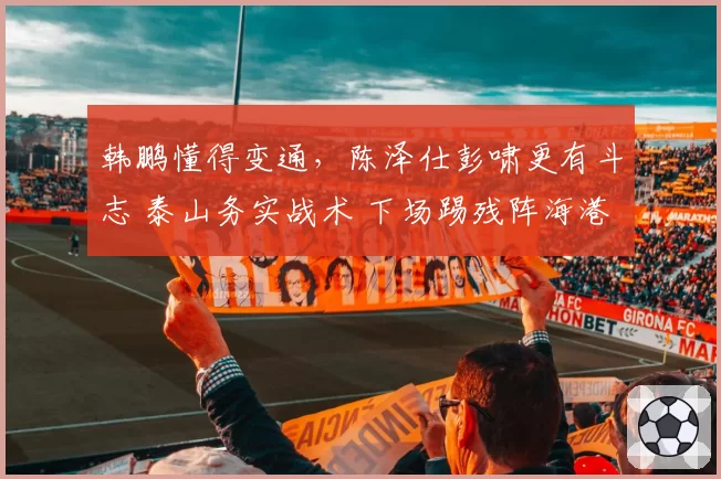 韩鹏懂得变通，陈泽仕彭啸更有斗志 泰山务实战术 下场踢残阵海港