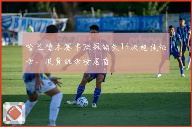 哈兰德本赛季欧冠错失14次绝佳机会，浪费机会榜居首