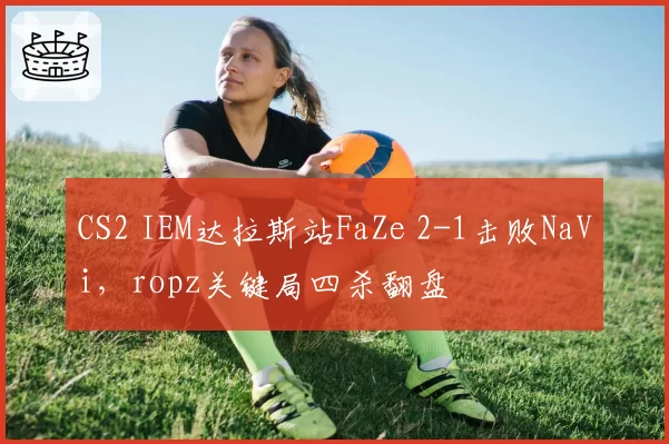 CS2 IEM达拉斯站FaZe 2-1击败NaVi，ropz关键局四杀翻盘