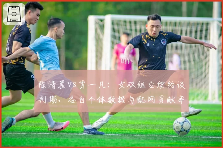 陈清晨vs贾一凡：女双组合续约谈判期，各自个体数据与配网贡献率对比